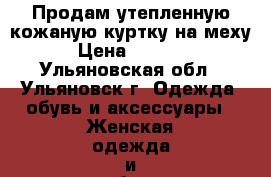 Продам утепленную кожаную куртку на меху › Цена ­ 4 000 - Ульяновская обл., Ульяновск г. Одежда, обувь и аксессуары » Женская одежда и обувь   